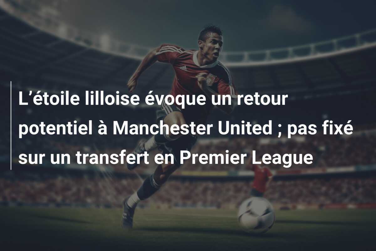 L’étoile lilloise évoque un retour potentiel à Manchester United ; pas fixé sur un transfert en Premier League