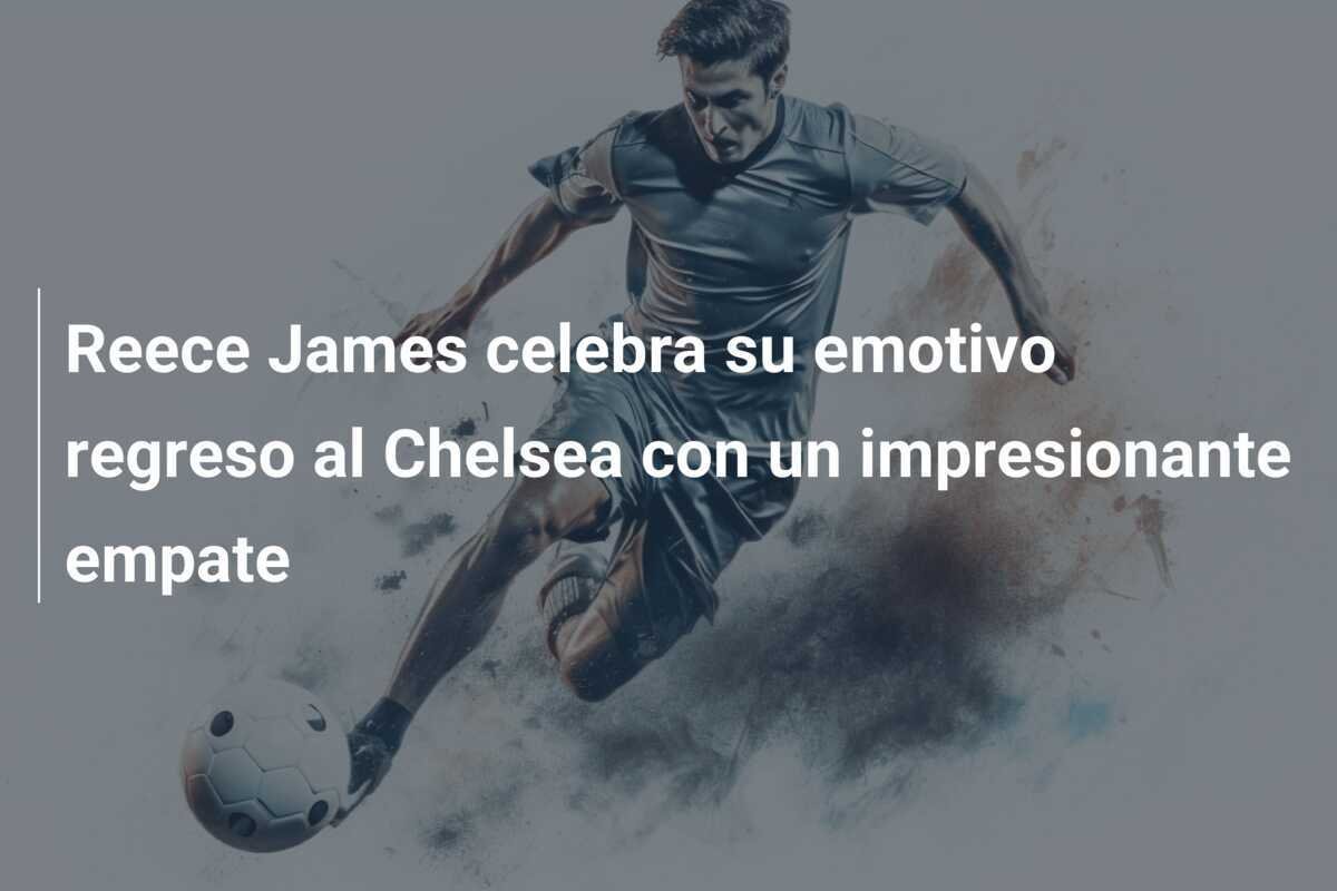 Reece James celebra su emotivo regreso al Chelsea con un impresionante empate