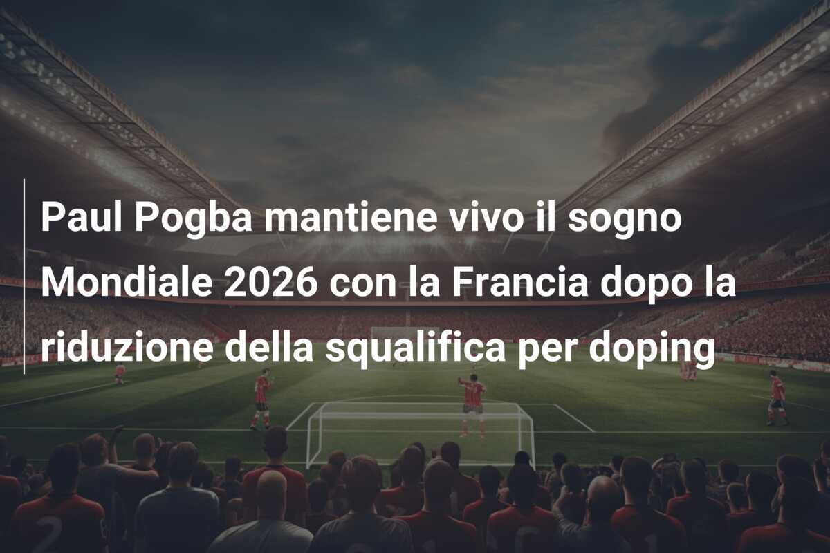 Paul Pogba mantiene vivo il sogno Mondiale 2026 con la Francia dopo la riduzione della squalifica per doping