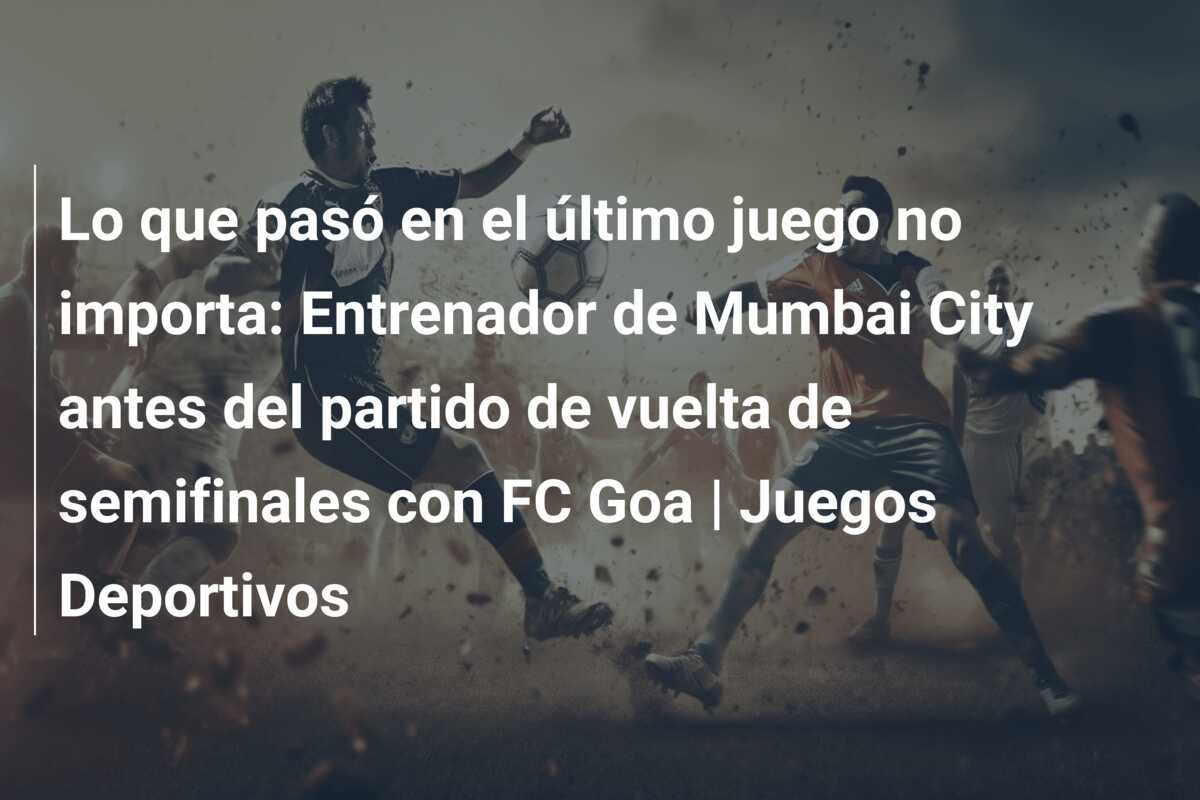 Lo que pasó en el último juego no importa: Entrenador de Mumbai City antes del partido de vuelta de semifinales con FC Goa | Juegos Deportivos