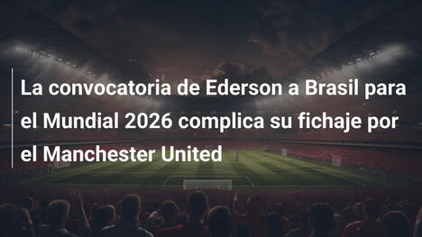 La convocatoria de Ederson a Brasil para el Mundial 2026 complica su fichaje por el Manchester United