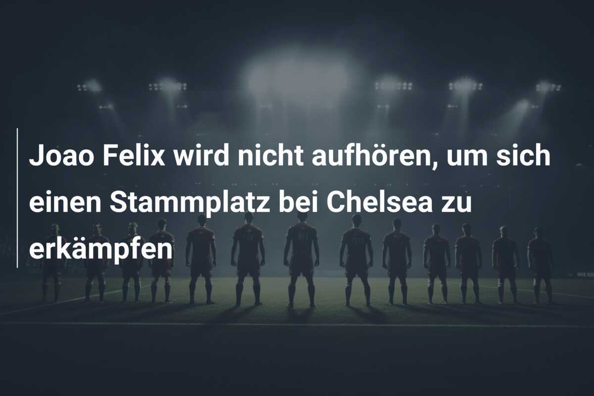 Joao Felix wird nicht aufhören, um sich einen Stammplatz bei Chelsea zu erkämpfen