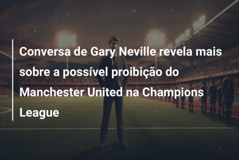 Conversa de Gary Neville revela mais sobre a possível proibição do Manchester United na Champions League