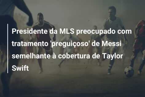 Presidente da MLS preocupado com tratamento ‘preguiçoso’ de Messi semelhante à cobertura de Taylor Swift