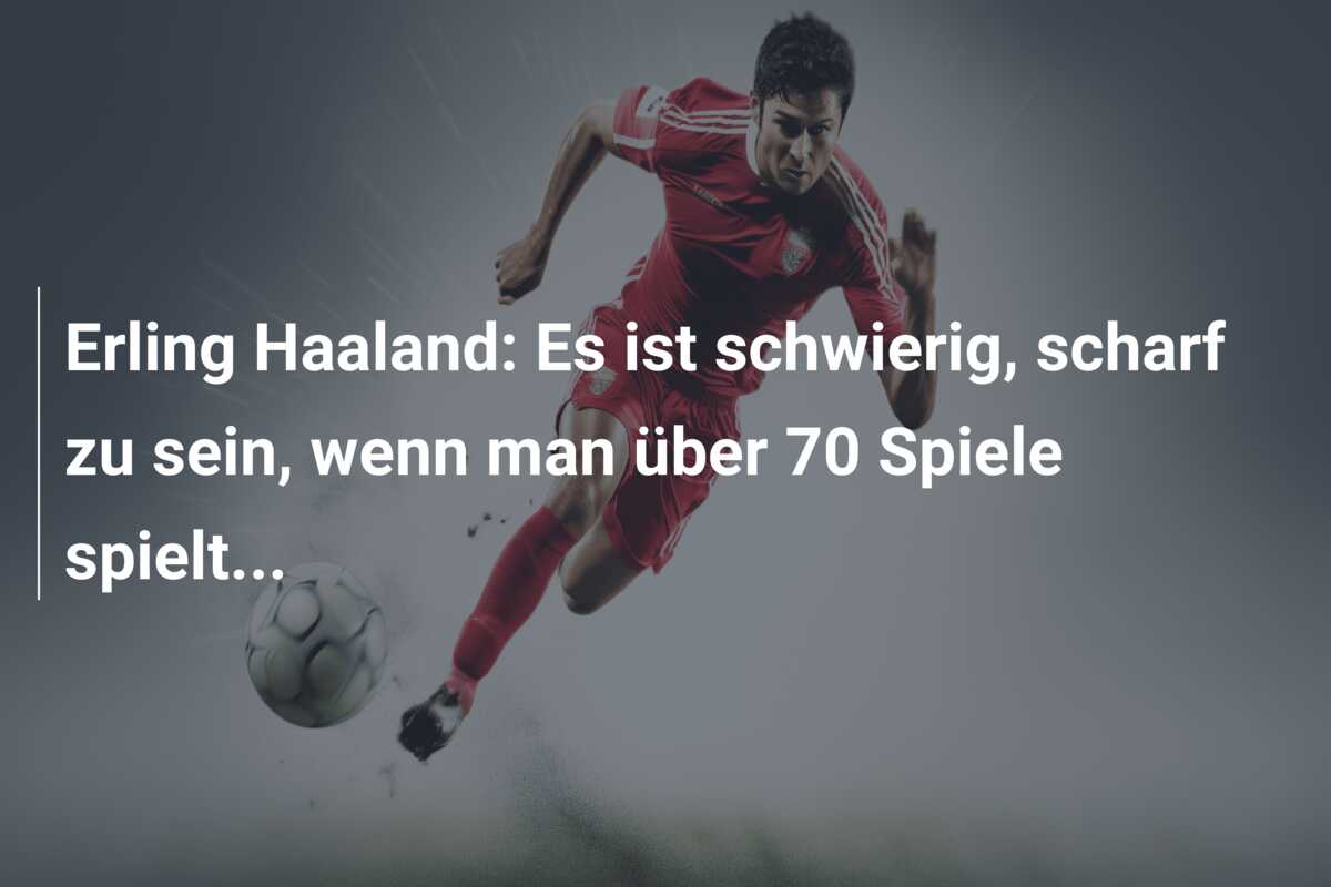 Erling Haaland: Es ist schwierig, scharf zu sein, wenn man über 70 Spiele spielt…