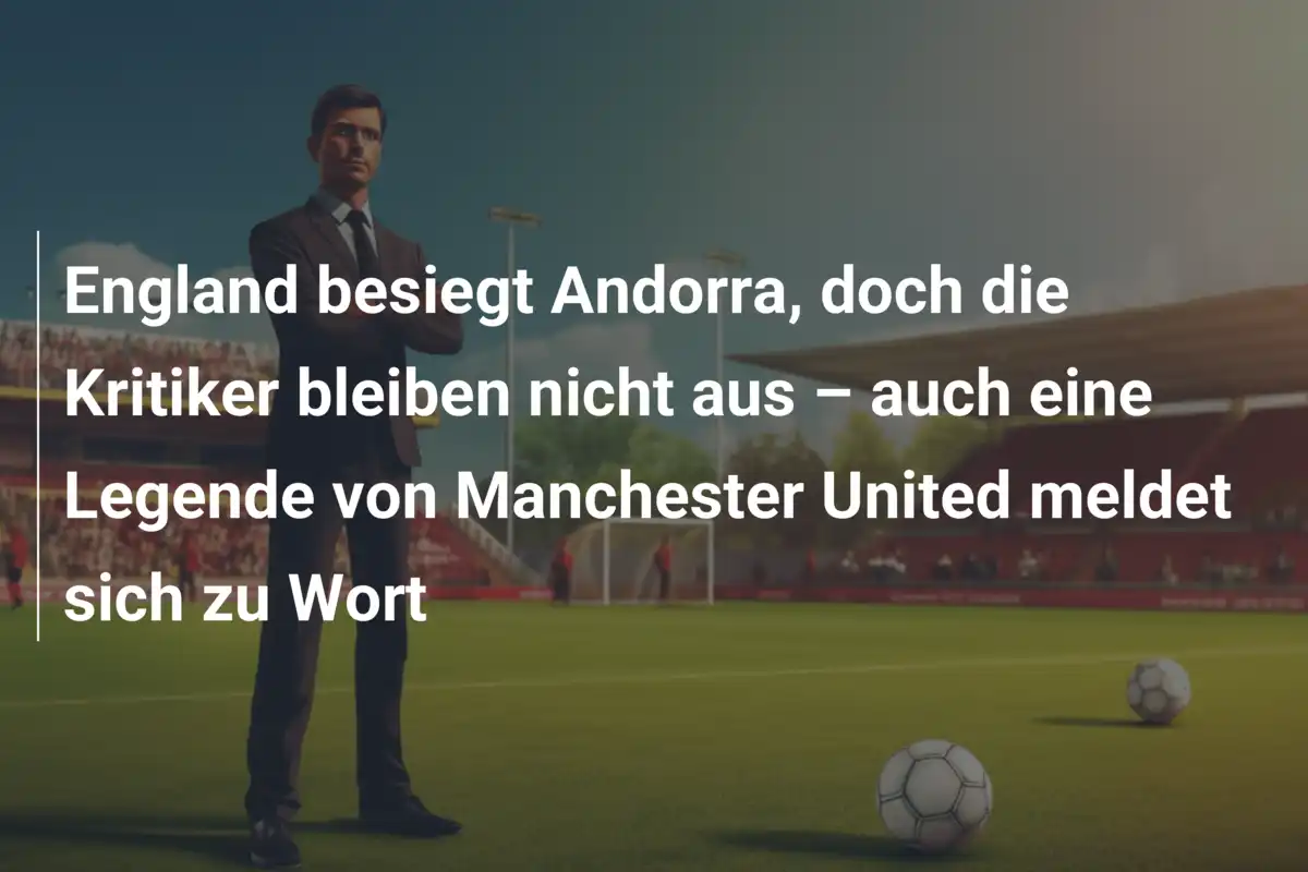 England besiegt Andorra, doch die Kritiker bleiben nicht aus – auch eine Legende von Manchester United meldet sich zu Wort
