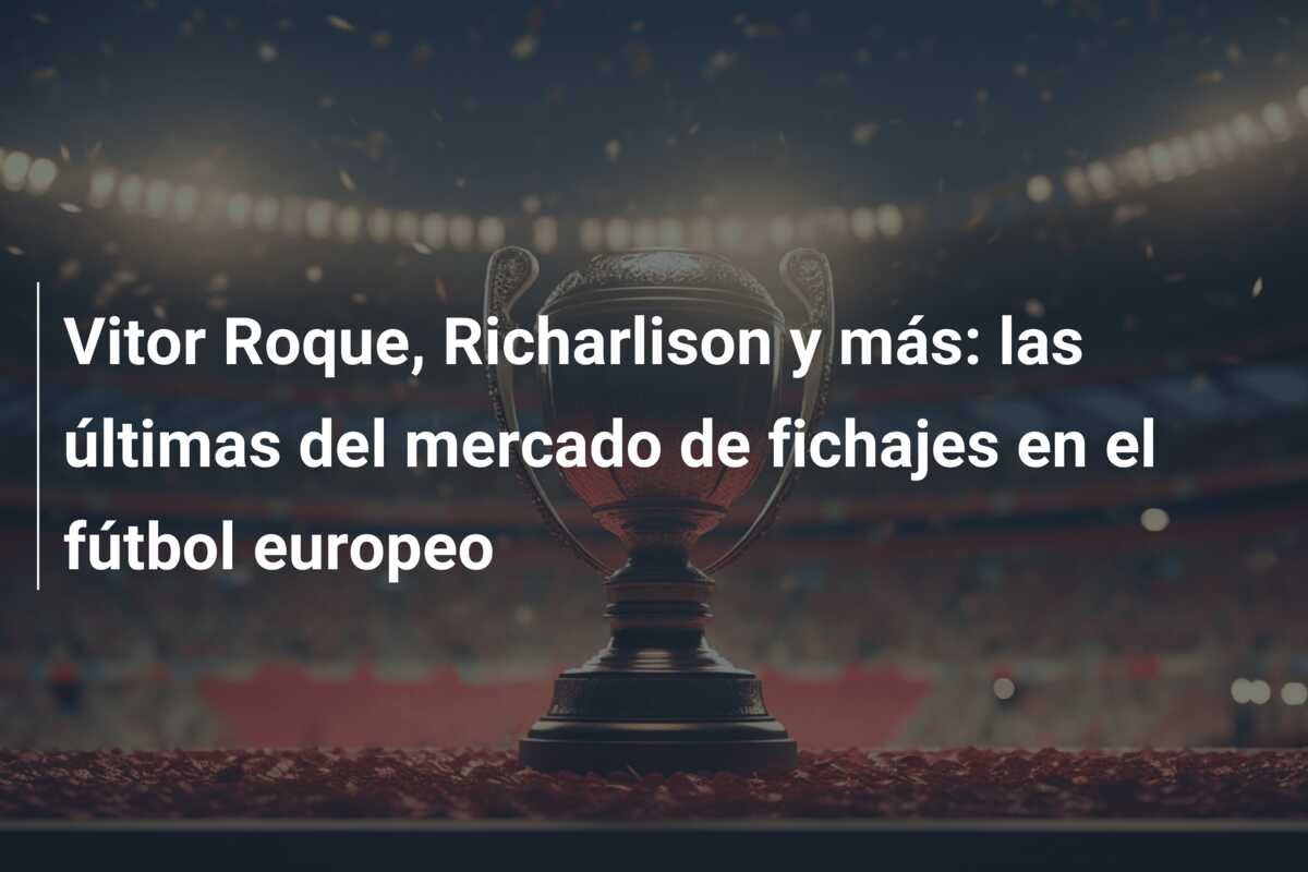 Vitor Roque, Richarlison y más: las últimas del mercado de fichajes en el fútbol europeo