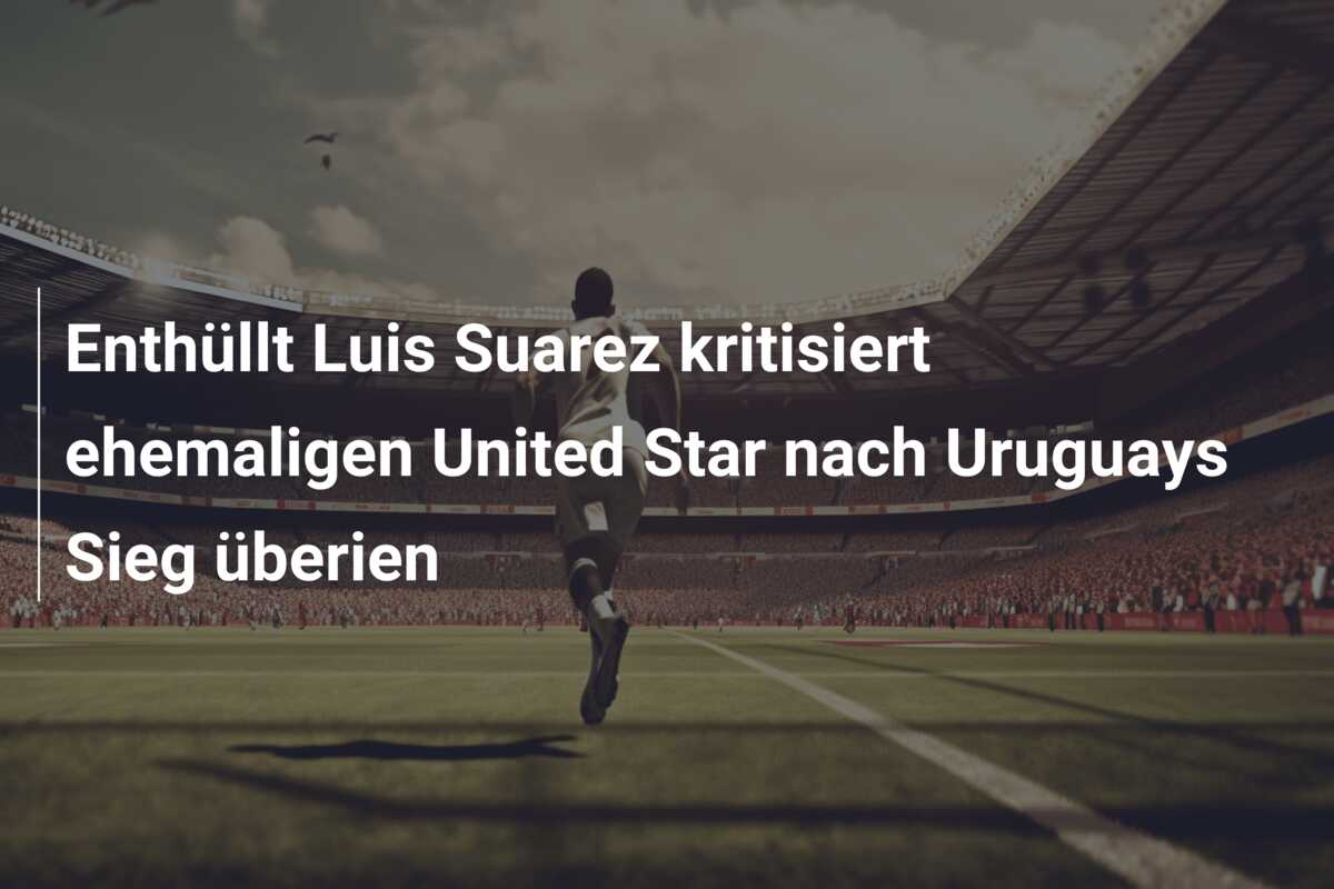 Enthüllt Luis Suarez kritisiert ehemaligen United Star nach Uruguays Sieg überien