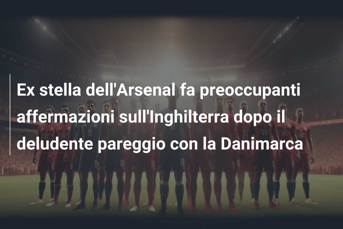 Ex stella dell’Arsenal fa preoccupanti affermazioni sull’Inghilterra dopo il deludente pareggio con la Danimarca