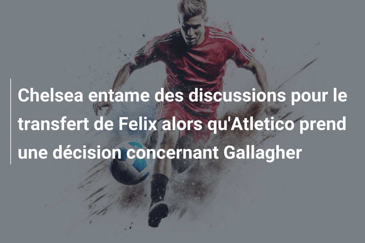 Chelsea entame des discussions pour le transfert de Felix alors qu’Atletico prend une décision concernant Gallagher