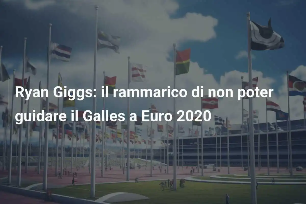 Ryan Giggs: il rammarico di non poter guidare il Galles a Euro 2020