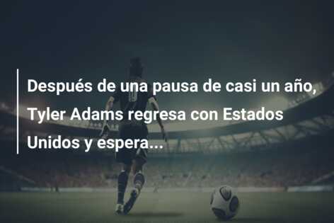 Después de una pausa de casi un año, Tyler Adams regresa con Estados Unidos y espera…