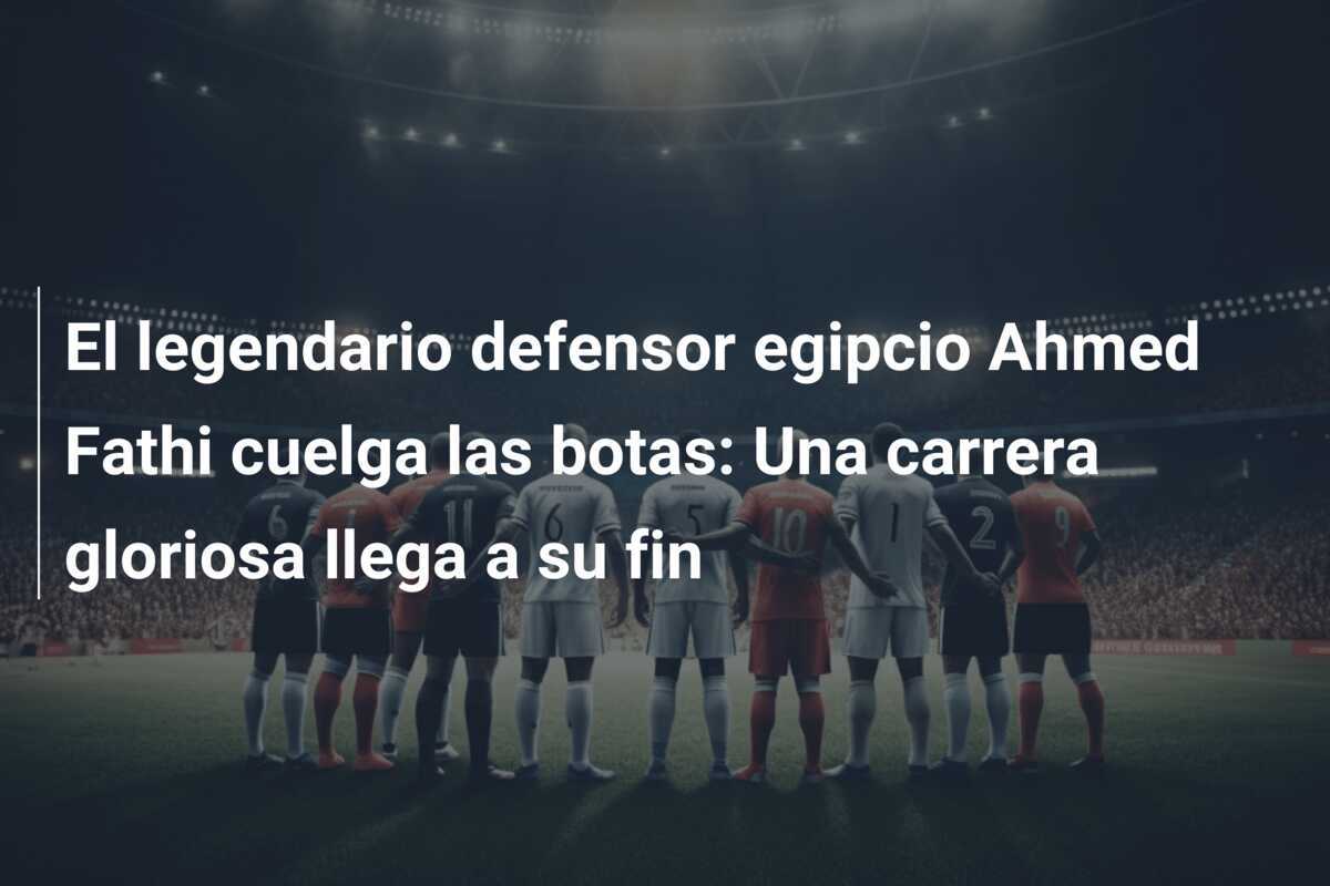 El legendario defensor egipcio Ahmed Fathi cuelga las botas: Una carrera gloriosa llega a su fin