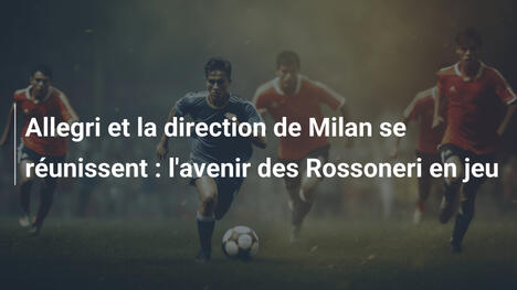 Allegri et la direction de Milan se réunissent : l'avenir des Rossoneri en jeu