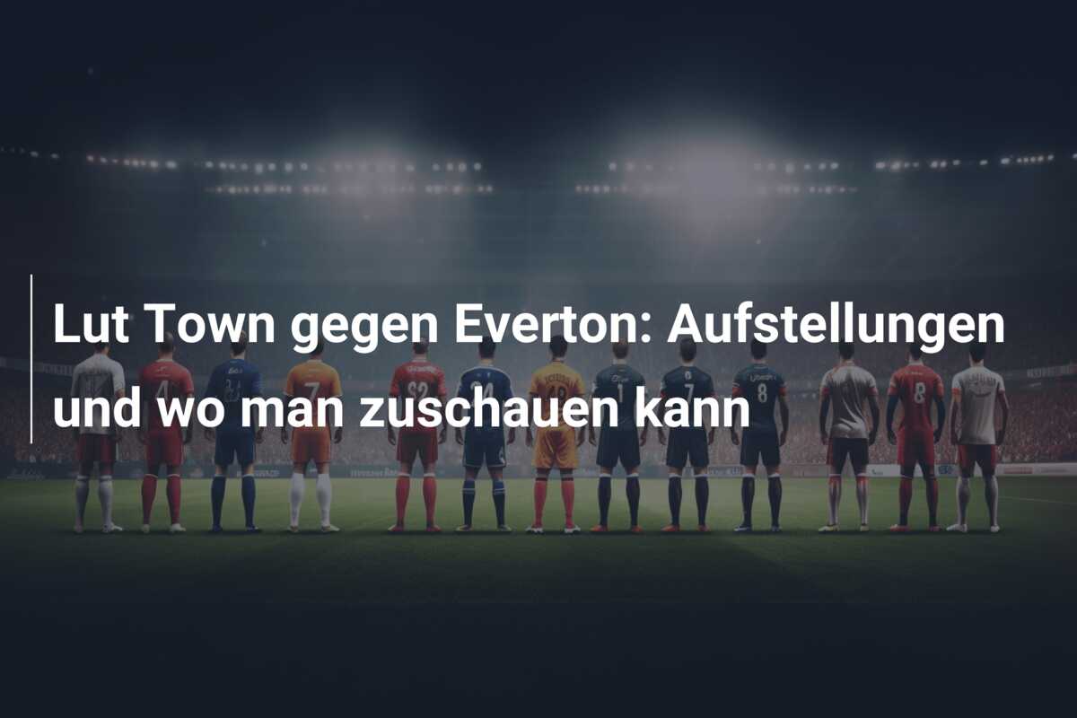 Lut Town gegen Everton: Aufstellungen und wo man zuschauen kann