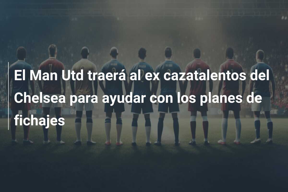 El Man Utd traerá al ex cazatalentos del Chelsea para ayudar con los planes de fichajes