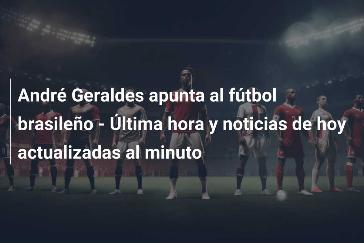 André Geraldes apunta al fútbol brasileño – Última hora y noticias de hoy actualizadas al minuto