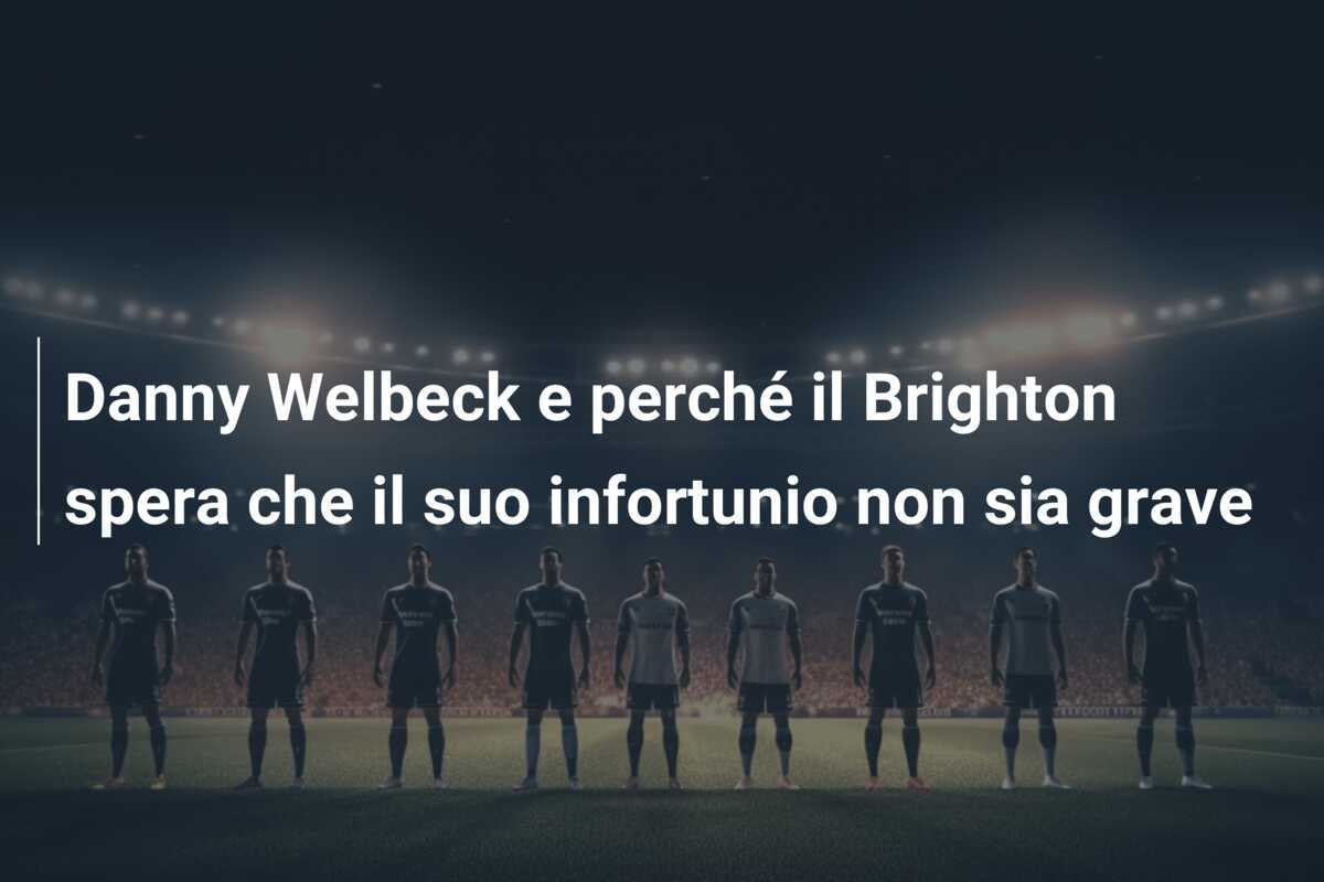 Danny Welbeck e perché il Brighton spera che il suo infortunio non sia grave