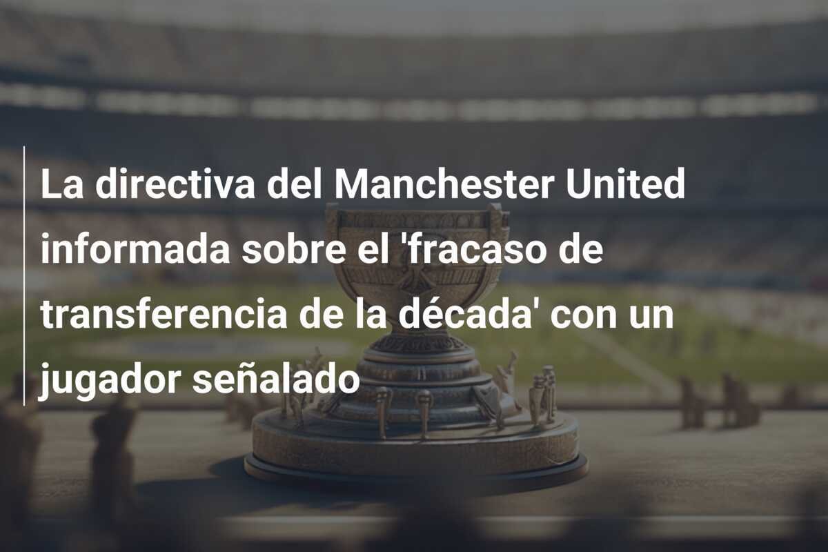La directiva del Manchester United informada sobre el 'fracaso de transferencia de la década' con un jugador señalado