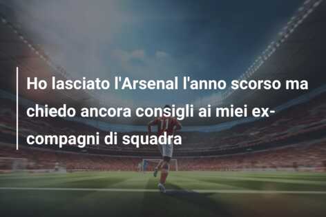 Ho lasciato l’Arsenal l’anno scorso ma chiedo ancora consigli ai miei ex-compagni di squadra