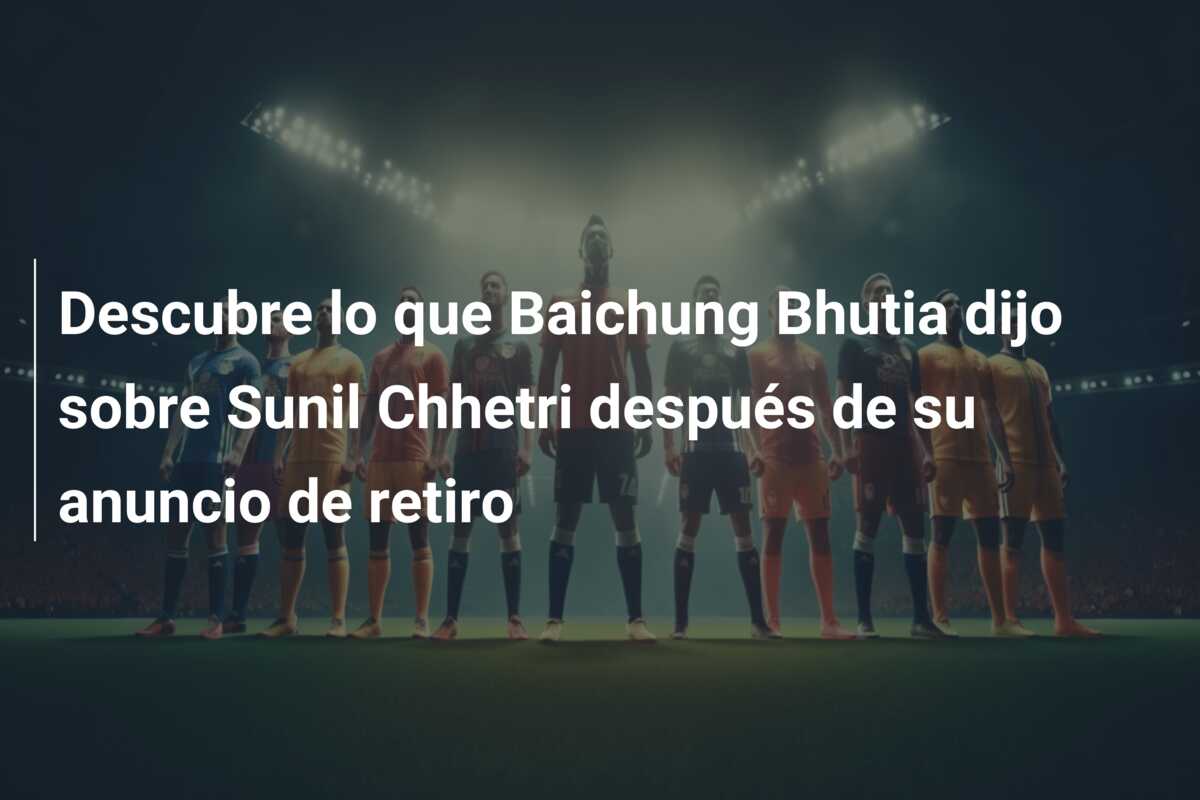 Descubre lo que Baichung Bhutia dijo sobre Sunil Chhetri después de su anuncio de retiro