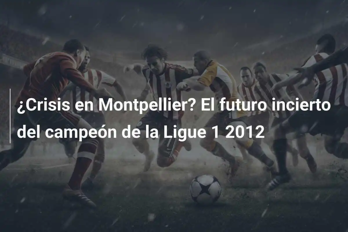 ¿Crisis en Montpellier? El futuro incierto del campeón de la Ligue 1 2012
