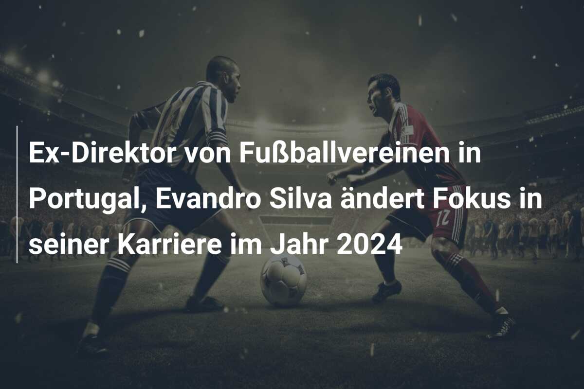 Ex-Direktor von Fußballvereinen in Portugal, Evandro Silva ändert Fokus in seiner Karriere im Jahr 2024
