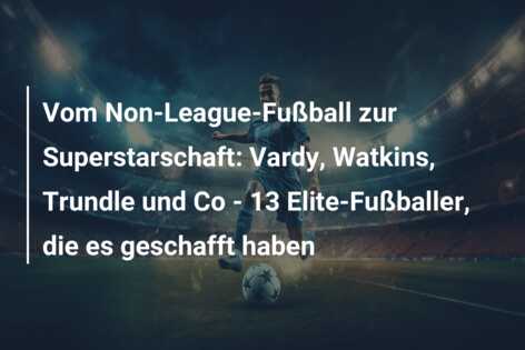 Vom Non-League-Fußball zur Superstarschaft: Vardy, Watkins, Trundle und Co – 13 Elite-Fußballer, die es geschafft haben