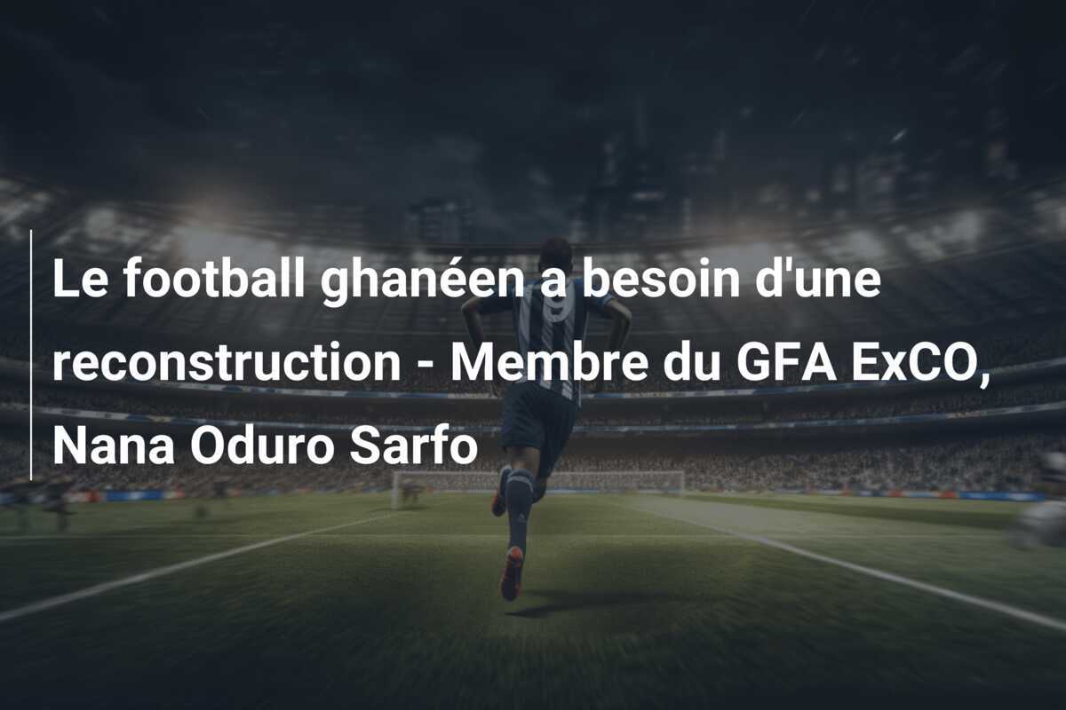 Le football ghanéen a besoin d'une reconstruction - Membre du GFA ExCO, Nana Oduro Sarfo