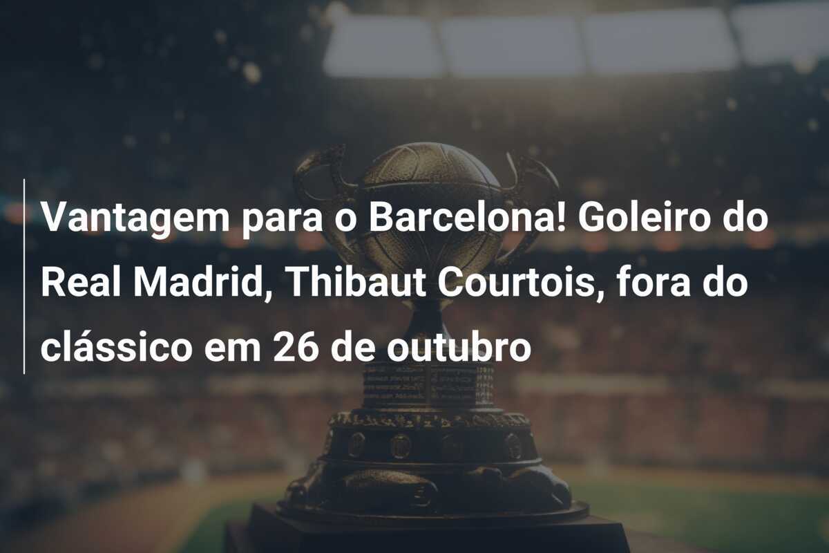Vantagem para o Barcelona! Goleiro do Real Madrid, Thibaut Courtois, fora do clássico em 26 de outubro