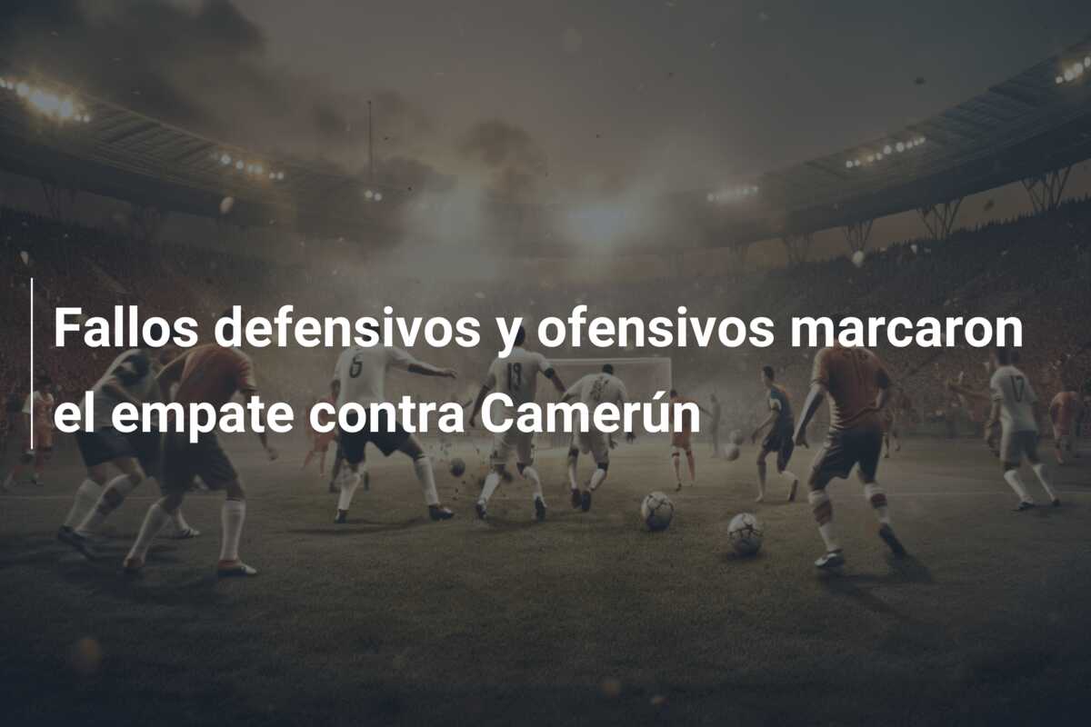 Fallos defensivos y ofensivos marcaron el empate contra Camerún