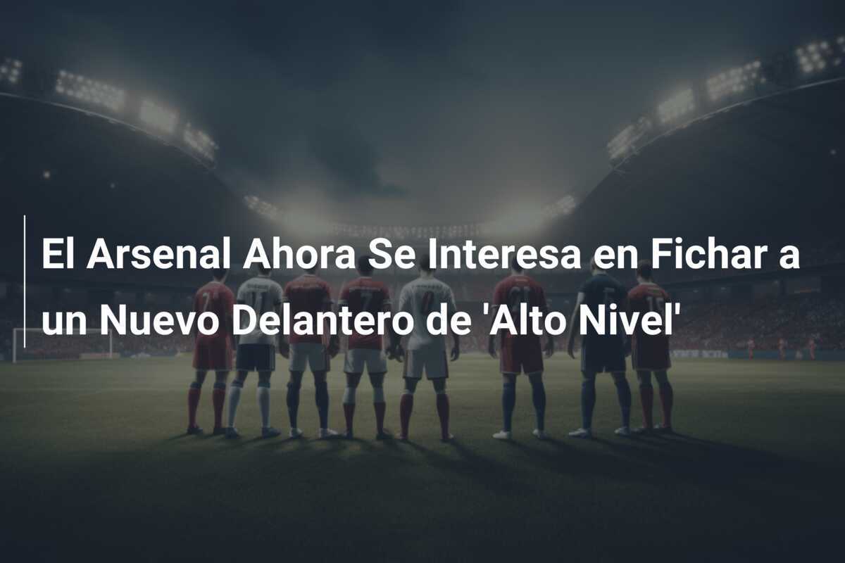 El Arsenal Ahora Se Interesa en Fichar a un Nuevo Delantero de 'Alto Nivel'