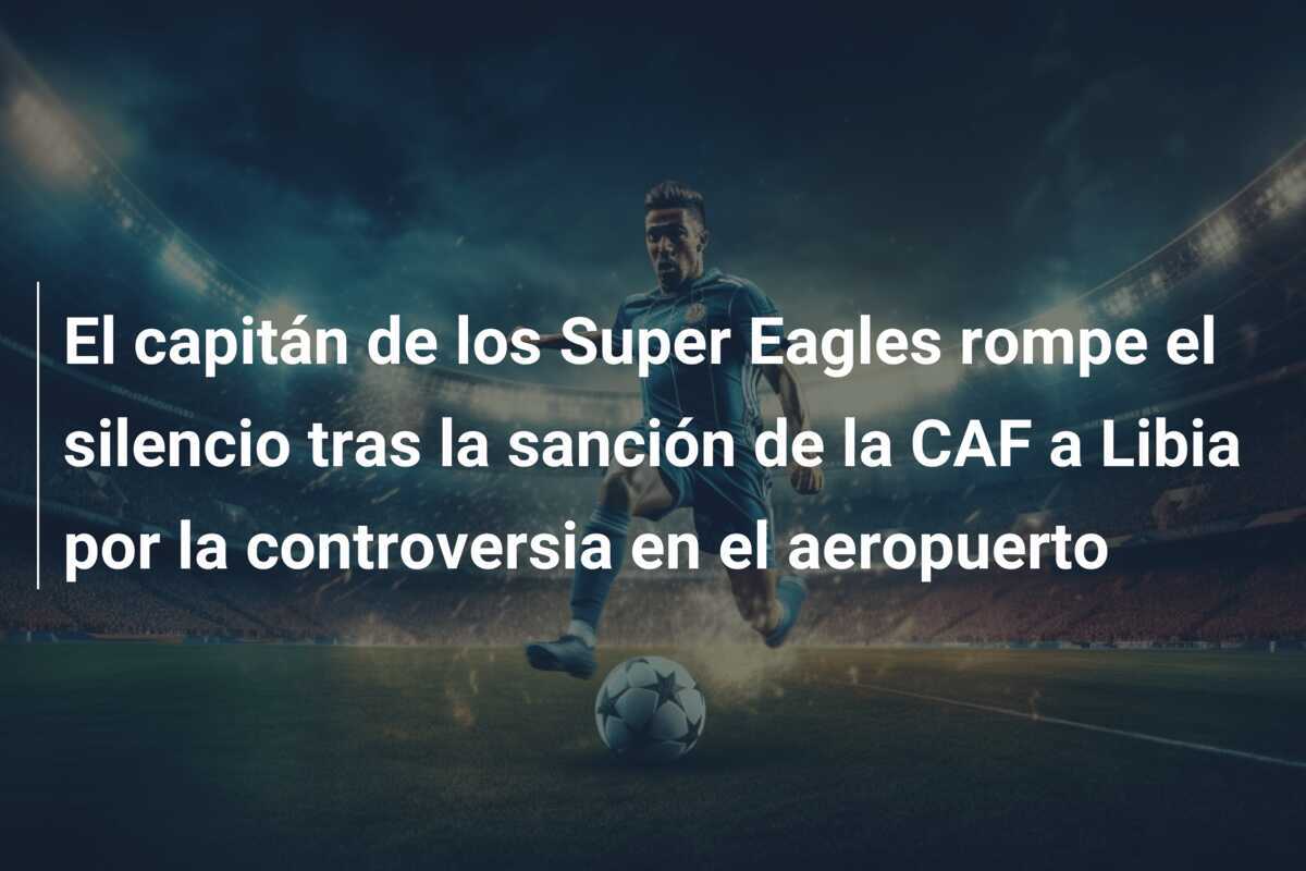 El capitán de los Super Eagles rompe el silencio tras la sanción de la CAF a Libia por la controversia en el aeropuerto