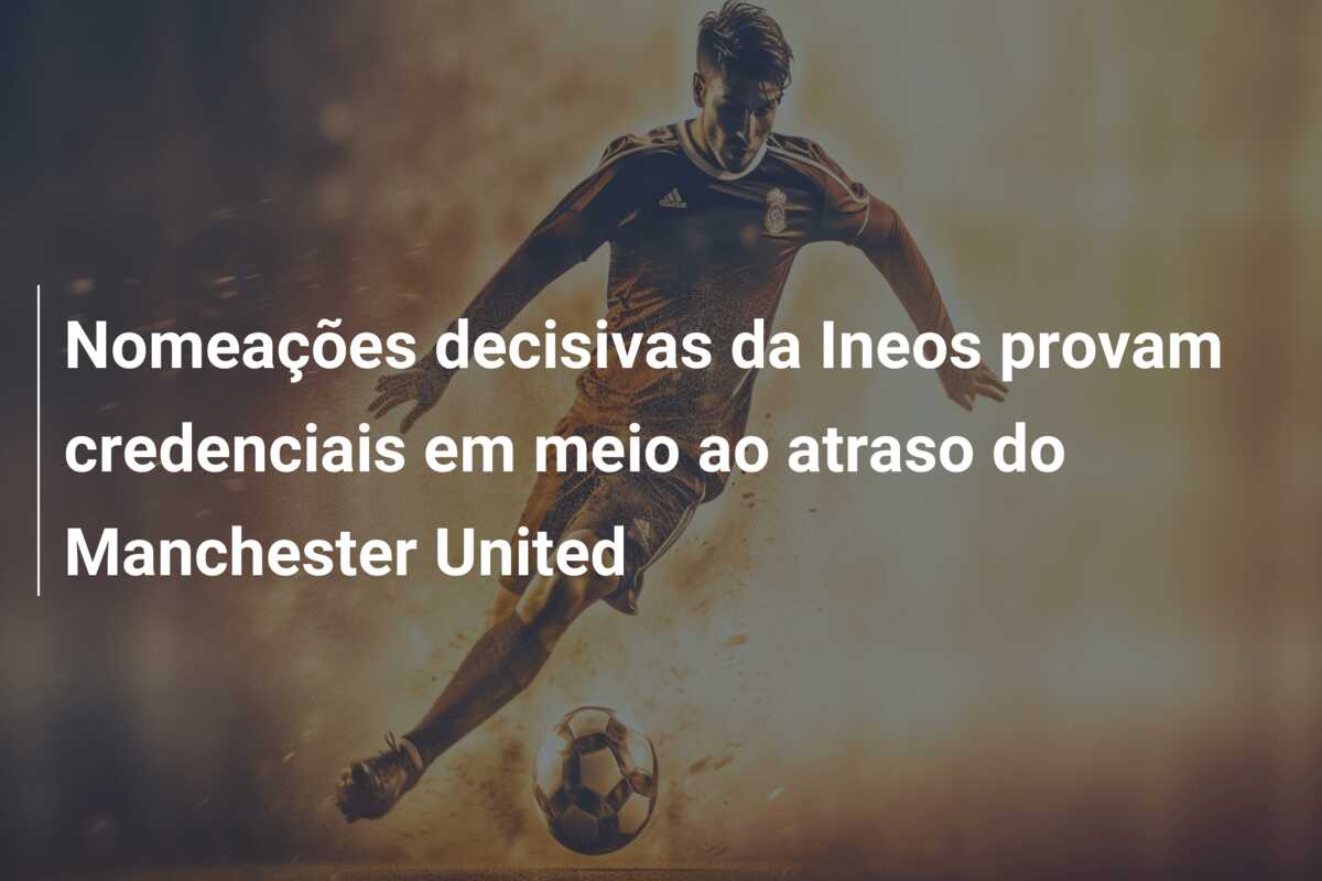 Nomeações decisivas da Ineos provam credenciais em meio ao atraso do Manchester United