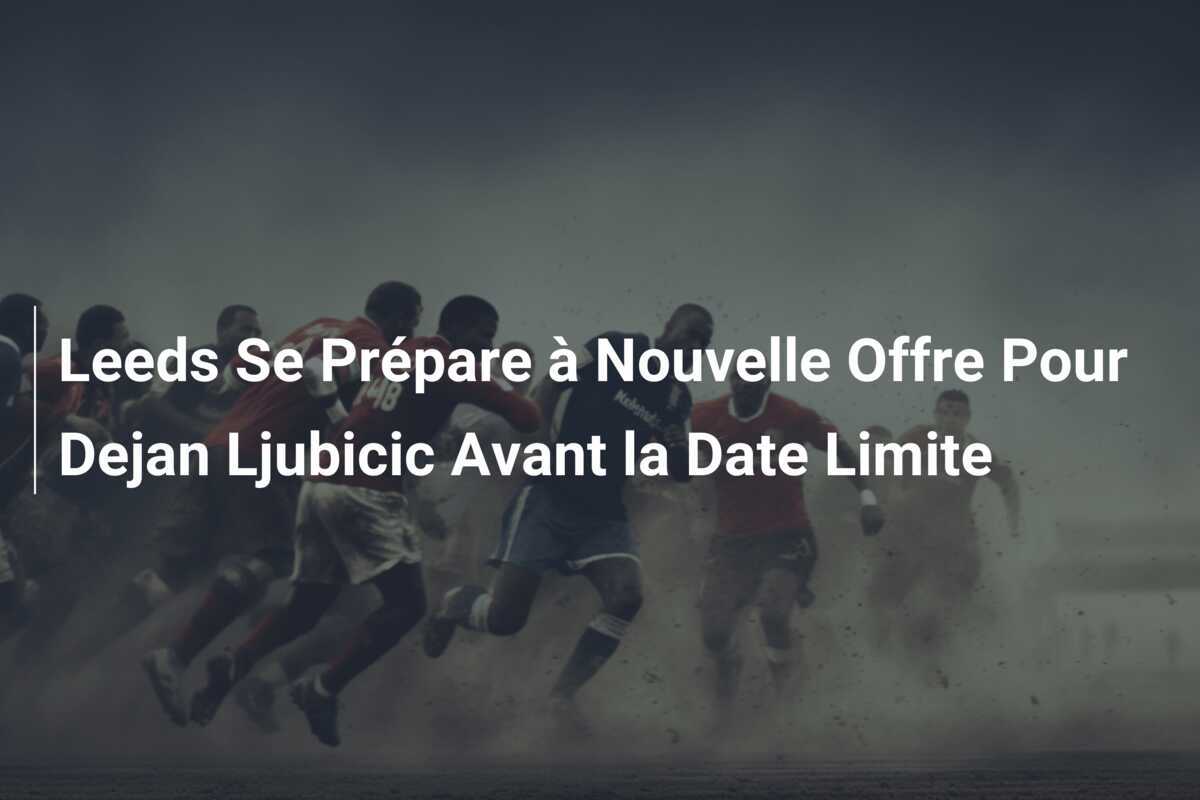 Leeds Se Prépare à Nouvelle Offre Pour Dejan Ljubicic Avant la Date Limite