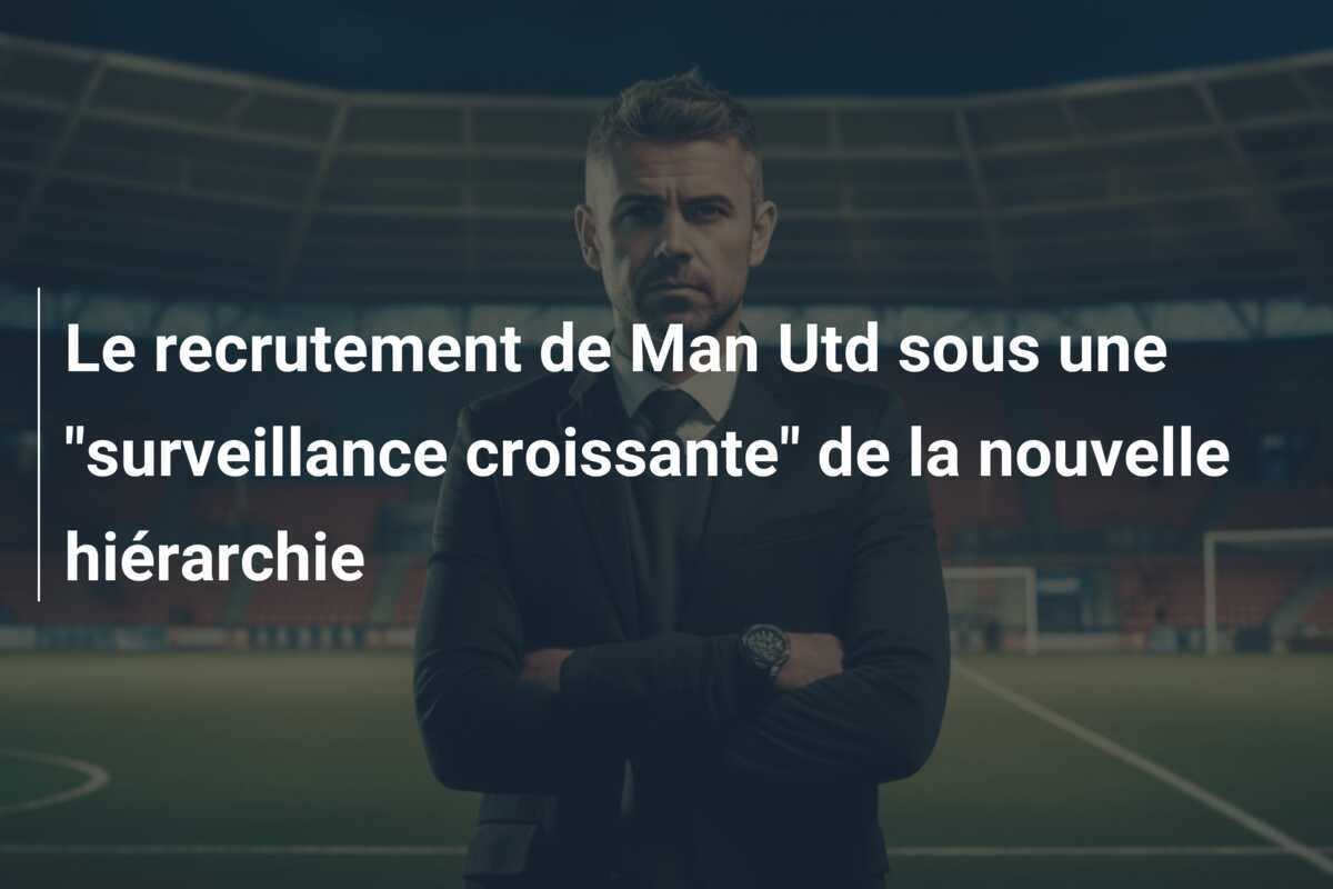 Le recrutement de Man Utd sous une "surveillance croissante" de la nouvelle hiérarchie