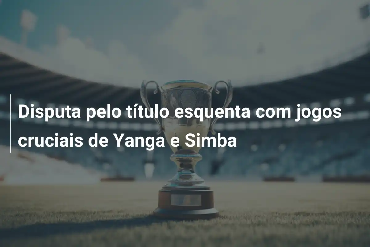Disputa pelo título esquenta com jogos cruciais de Yanga e Simba
