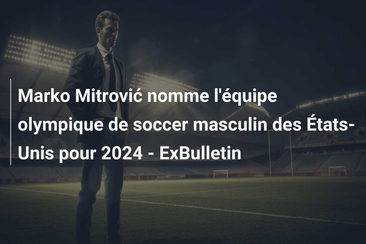 Marko Mitrović nomme l’équipe olympique de soccer masculin des États-Unis pour 2024 – ExBulletin
