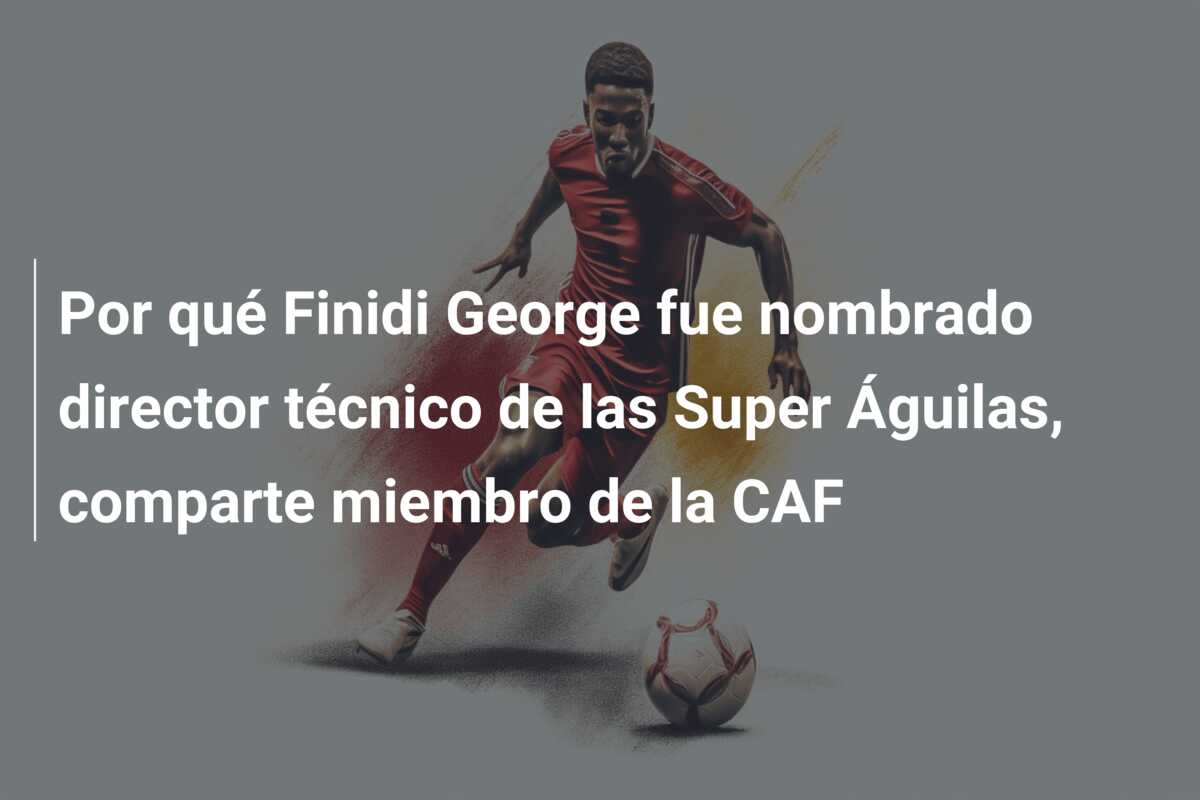 Por qué Finidi George fue nombrado director técnico de las Super Águilas, comparte miembro de la CAF