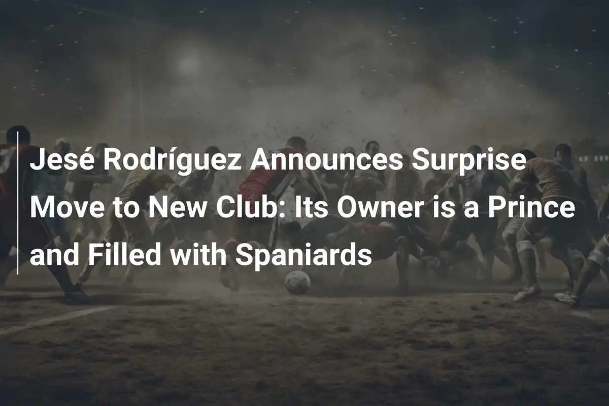 Jesé Rodríguez anunță o mutare surpriză la un nou club: Proprietarul este un prinț și plin de spanioli