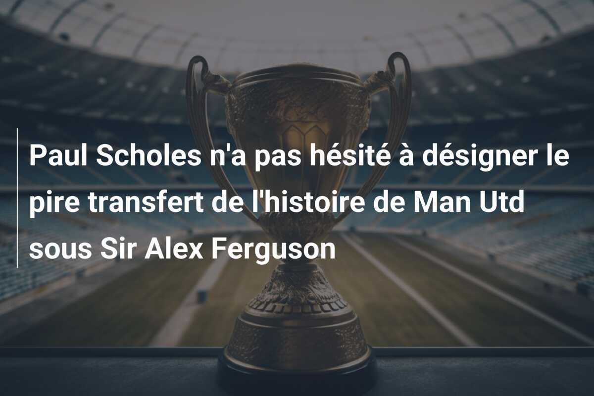 Paul Scholes n'a pas hésité à désigner le pire transfert de l'histoire de Man Utd sous Sir Alex Ferguson