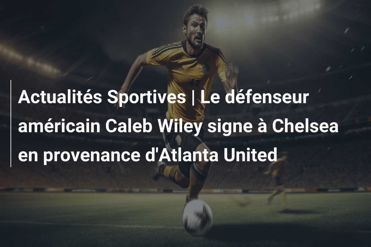 Actualités Sportives | Le défenseur américain Caleb Wiley signe à Chelsea en provenance d’Atlanta United