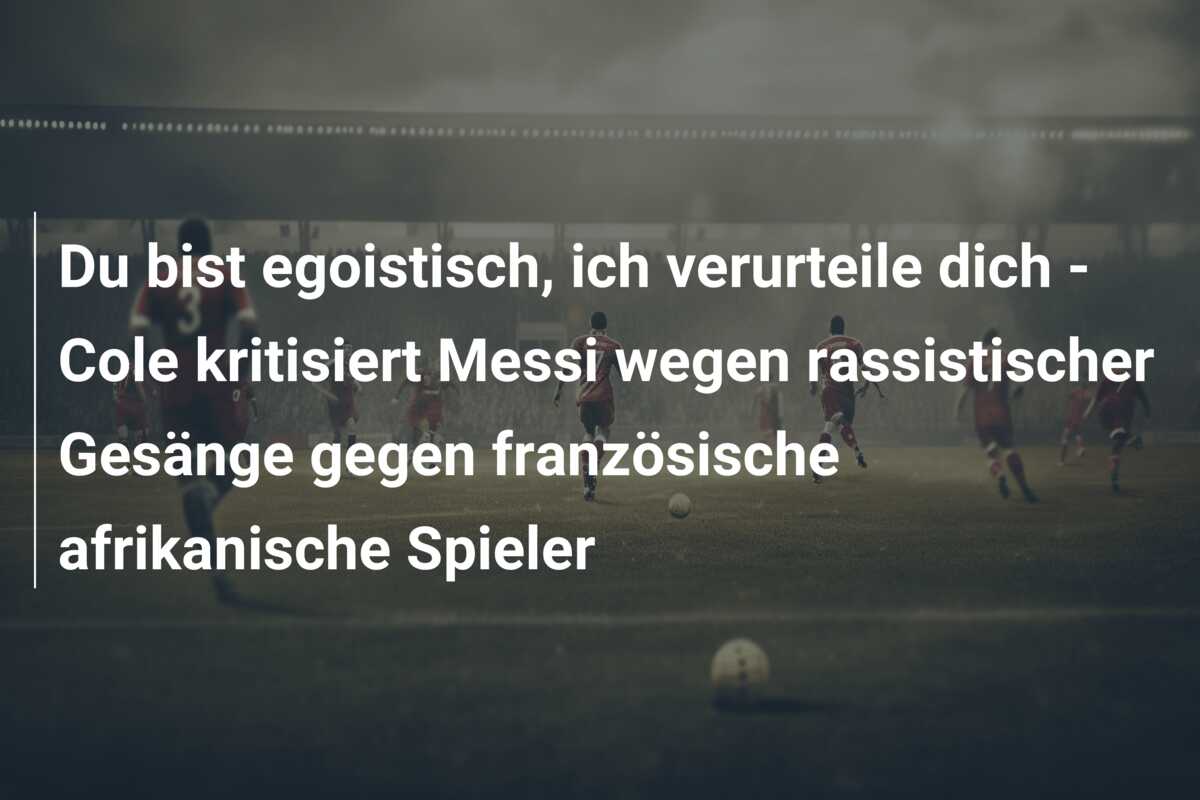 Du bist egoistisch, ich verurteile dich – Cole kritisiert Messi wegen rassistischer Gesänge gegen französische afrikanische Spieler