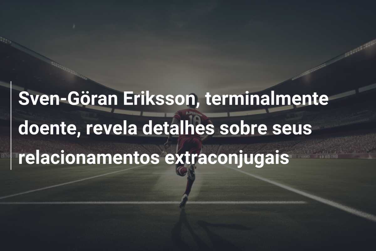 Sven-Göran Eriksson, terminalmente doente, revela detalhes sobre seus relacionamentos extraconjugais