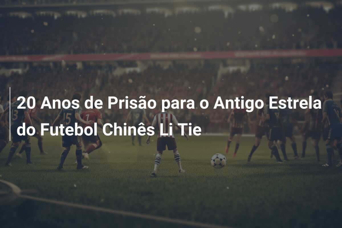 20 Anos de Prisão para o Antigo Estrela do Futebol Chinês Li Tie