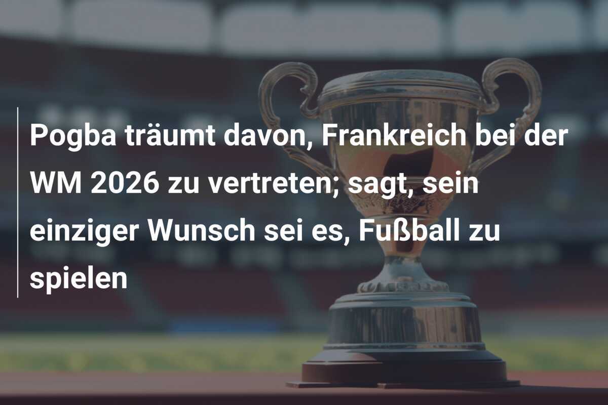 Pogba träumt davon, Frankreich bei der WM 2026 zu vertreten; sagt, sein einziger Wunsch sei es, Fußball zu spielen