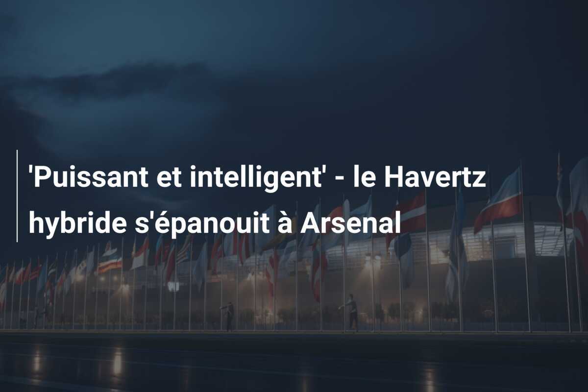 'Puissant et intelligent' - le Havertz hybride s'épanouit à Arsenal