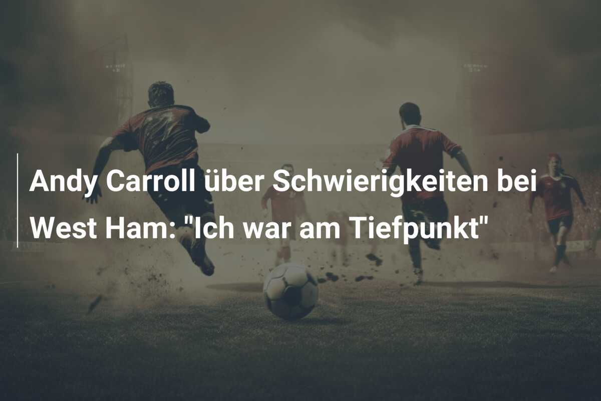 Andy Carroll über Schwierigkeiten bei West Ham: "Ich war am Tiefpunkt"