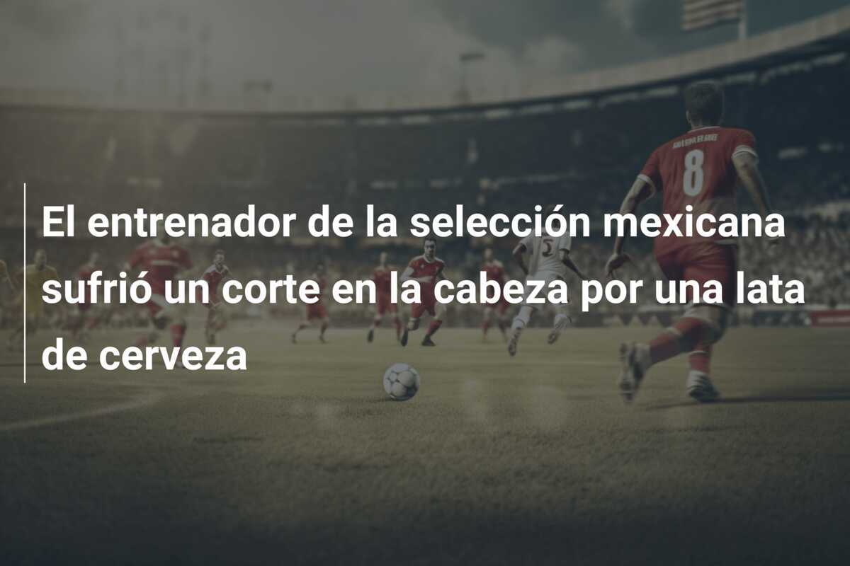 El entrenador de la selección mexicana sufrió un corte en la cabeza por una lata de cerveza