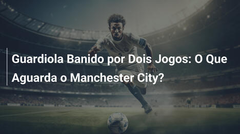 Guardiola Banido por Dois Jogos: O Que Aguarda o Manchester City?